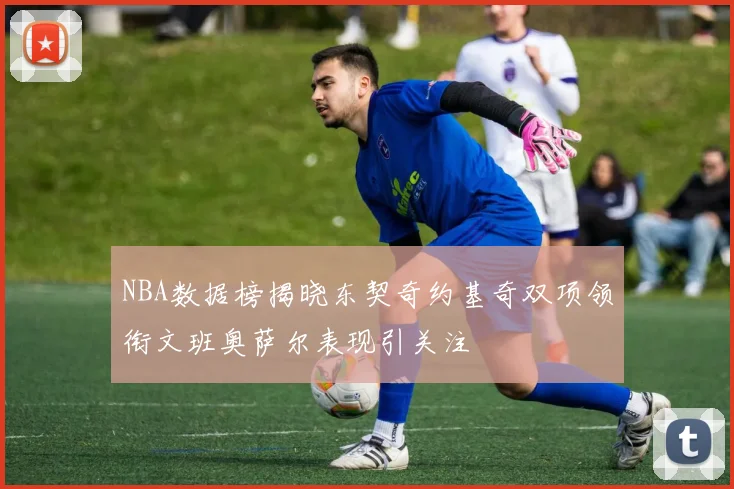 NBA数据榜揭晓东契奇约基奇双项领衔文班奥萨尔表现引关注