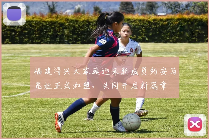 福建浔兴大家庭迎来新成员约安马昆杜正式加盟，共同开启新篇章