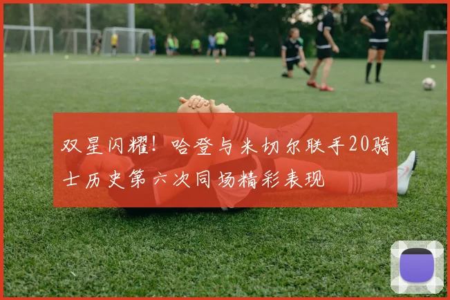 双星闪耀！哈登与米切尔联手20骑士历史第六次同场精彩表现