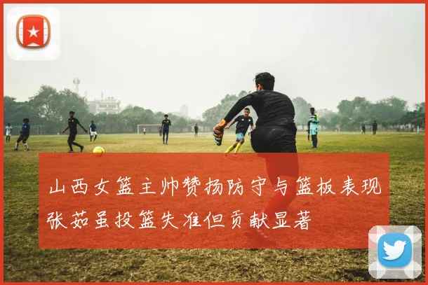 山西女篮主帅赞扬防守与篮板表现张茹虽投篮失准但贡献显著