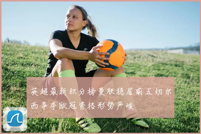 英超最新积分榜曼联稳居前五切尔西争夺欧冠资格形势严峻
