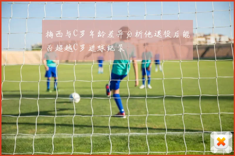 梅西与C罗年龄差异分析他退役后能否超越C罗进球纪录