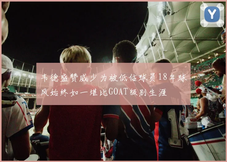韦德盛赞威少为被低估球员18年球风始终如一堪比GOAT级别生涯