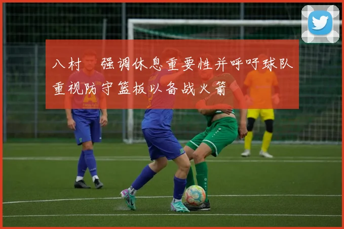 八村塁强调休息重要性并呼吁球队重视防守篮板以备战火箭