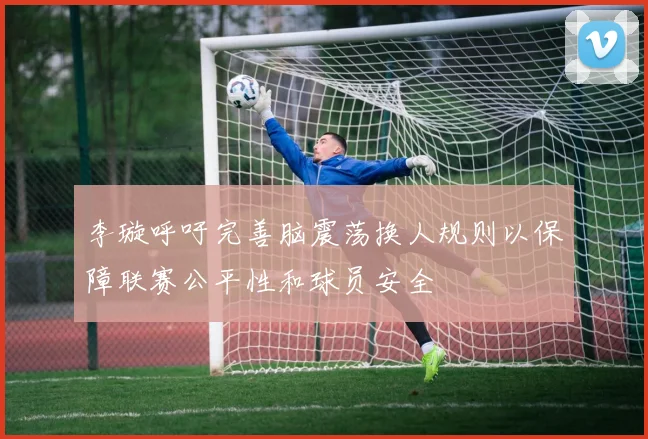 李璇呼吁完善脑震荡换人规则以保障联赛公平性和球员安全