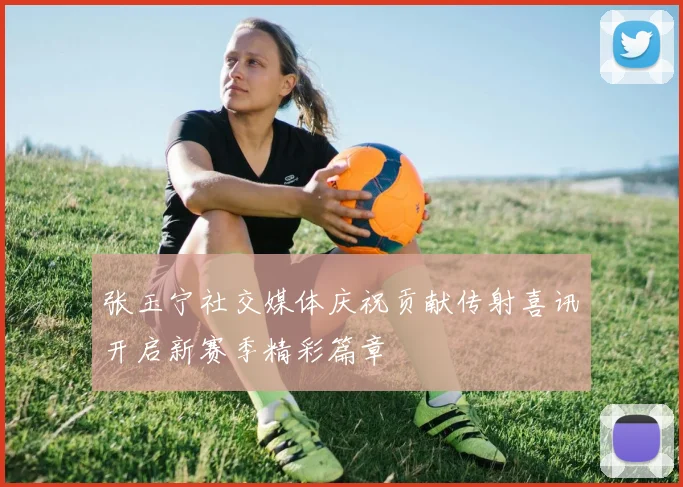张玉宁社交媒体庆祝贡献传射喜讯开启新赛季精彩篇章