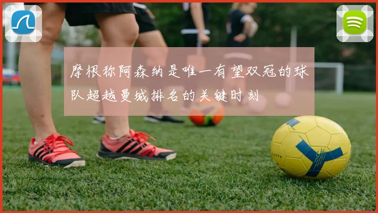 摩根称阿森纳是唯一有望双冠的球队超越曼城排名的关键时刻