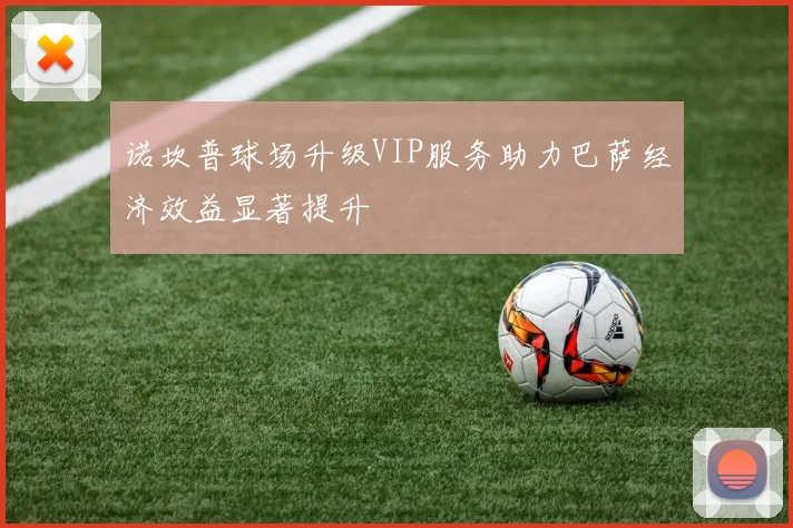 诺坎普球场升级VIP服务助力巴萨经济效益显著提升