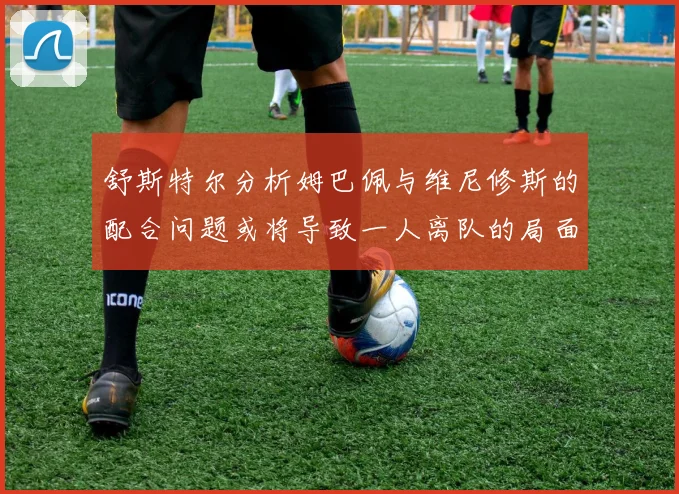 舒斯特尔分析姆巴佩与维尼修斯的配合问题或将导致一人离队的局面